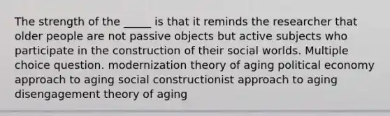 The strength of the _____ is that it reminds the researcher that older people are not passive objects but active subjects who participate in the construction of their social worlds. Multiple choice question. modernization theory of aging political economy approach to aging social constructionist approach to aging disengagement theory of aging