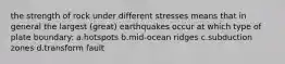 the strength of rock under different stresses means that in general the largest (great) earthquakes occur at which type of plate boundary: a.hotspots b.mid-ocean ridges c.subduction zones d.transform fault