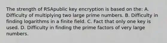 The strength of RSApublic key encryption is based on the: A. Difficulty of multiplying two large <a href='https://www.questionai.com/knowledge/kQhBxUUGw9-prime-number' class='anchor-knowledge'>prime number</a>s. B. Difficulty in finding logarithms in a finite field. C. Fact that only one key is used. D. Difficulty in finding the prime factors of very large numbers.