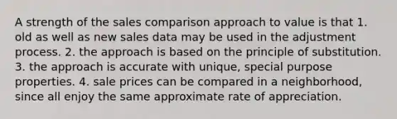 A strength of the sales comparison approach to value is that 1. old as well as new sales data may be used in the adjustment process. 2. the approach is based on the principle of substitution. 3. the approach is accurate with unique, special purpose properties. 4. sale prices can be compared in a neighborhood, since all enjoy the same approximate rate of appreciation.