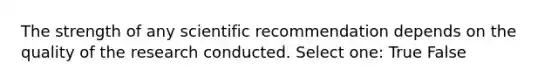 The strength of any scientific recommendation depends on the quality of the research conducted. Select one: True False