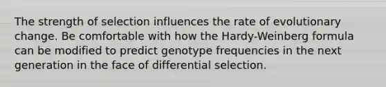 The strength of selection influences the rate of evolutionary change. Be comfortable with how the Hardy-Weinberg formula can be modified to predict genotype frequencies in the next generation in the face of differential selection.