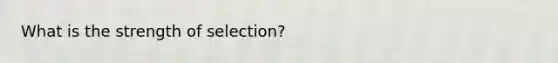 What is the strength of selection?