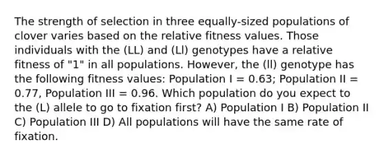 The strength of selection in three equally-sized populations of clover varies based on the relative fitness values. Those individuals with the (LL) and (Ll) genotypes have a relative fitness of "1" in all populations. However, the (ll) genotype has the following fitness values: Population I = 0.63; Population II = 0.77, Population III = 0.96. Which population do you expect to the (L) allele to go to fixation first? A) Population I B) Population II C) Population III D) All populations will have the same rate of fixation.