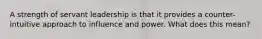 A strength of servant leadership is that it provides a counter-intuitive approach to influence and power. What does this mean?