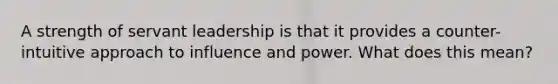 A strength of servant leadership is that it provides a counter-intuitive approach to influence and power. What does this mean?