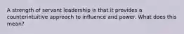 A strength of servant leadership is that it provides a counterintuitive approach to influence and power. What does this mean?