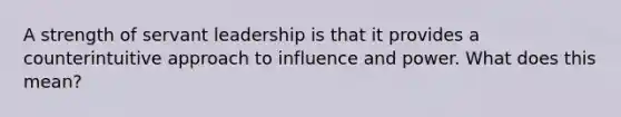 A strength of servant leadership is that it provides a counterintuitive approach to influence and power. What does this mean?