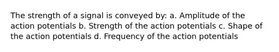 The strength of a signal is conveyed by: a. Amplitude of the action potentials b. Strength of the action potentials c. Shape of the action potentials d. Frequency of the action potentials