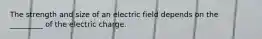 The strength and size of an electric field depends on the _________ of the electric charge.