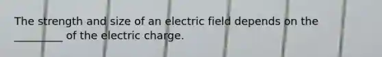 The strength and size of an electric field depends on the _________ of the electric charge.