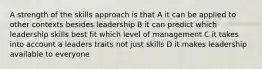 A strength of the skills approach is that A it can be applied to other contexts besides leadership B it can predict which leadership skills best fit which level of management C it takes into account a leaders traits not just skills D it makes leadership available to everyone