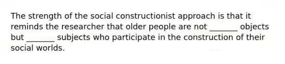 The strength of the social constructionist approach is that it reminds the researcher that older people are not _______ objects but _______ subjects who participate in the construction of their social worlds.