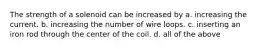 The strength of a solenoid can be increased by a. increasing the current. b. increasing the number of wire loops. c. inserting an iron rod through the center of the coil. d. all of the above