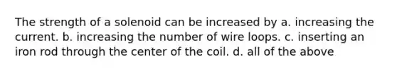 The strength of a solenoid can be increased by a. increasing the current. b. increasing the number of wire loops. c. inserting an iron rod through the center of the coil. d. all of the above