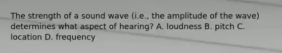 The strength of a sound wave (i.e., the amplitude of the wave) determines what aspect of hearing? A. loudness B. pitch C. location D. frequency