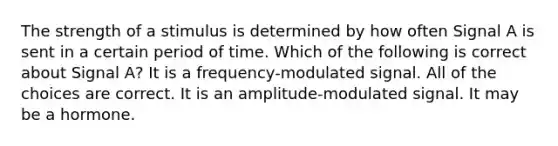 The strength of a stimulus is determined by how often Signal A is sent in a certain period of time. Which of the following is correct about Signal A? It is a frequency-modulated signal. All of the choices are correct. It is an amplitude-modulated signal. It may be a hormone.