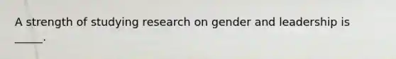 A strength of studying research on gender and leadership is _____.