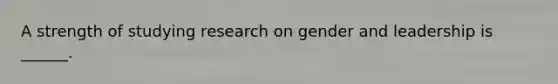 A strength of studying research on gender and leadership is ______.