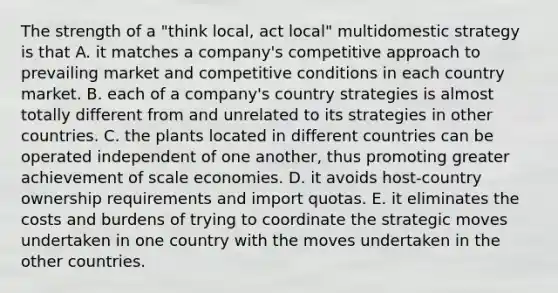 The strength of a "think local, act local" multidomestic strategy is that A. it matches a company's competitive approach to prevailing market and competitive conditions in each country market. B. each of a company's country strategies is almost totally different from and unrelated to its strategies in other countries. C. the plants located in different countries can be operated independent of one another, thus promoting greater achievement of scale economies. D. it avoids host-country ownership requirements and import quotas. E. it eliminates the costs and burdens of trying to coordinate the strategic moves undertaken in one country with the moves undertaken in the other countries.