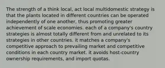 The strength of a think local, act local multidomestic strategy is that the plants located in different countries can be operated independently of one another, thus promoting greater achievement of scale economies. each of a company's country strategies is almost totally different from and unrelated to its strategies in other countries. it matches a company's competitive approach to prevailing market and competitive conditions in each country market. it avoids host-country ownership requirements, and import quotas.