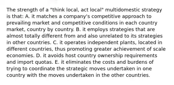 The strength of a "think local, act local" multidomestic strategy is that: A. it matches a company's competitive approach to prevailing market and competitive conditions in each country market, country by country. B. it employs strategies that are almost totally different from and also unrelated to its strategies in other countries. C. it operates independent plants, located in different countries, thus promoting greater achievement of scale economies. D. it avoids host country ownership requirements and import quotas. E. it eliminates the costs and burdens of trying to coordinate the strategic moves undertaken in one country with the moves undertaken in the other countries.