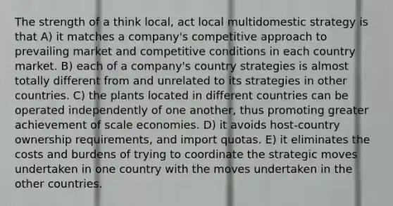 The strength of a think local, act local multidomestic strategy is that A) it matches a company's competitive approach to prevailing market and competitive conditions in each country market. B) each of a company's country strategies is almost totally different from and unrelated to its strategies in other countries. C) the plants located in different countries can be operated independently of one another, thus promoting greater achievement of scale economies. D) it avoids host-country ownership requirements, and import quotas. E) it eliminates the costs and burdens of trying to coordinate the strategic moves undertaken in one country with the moves undertaken in the other countries.