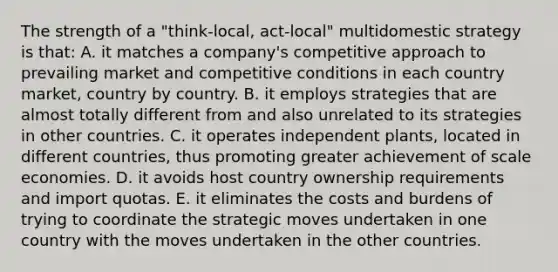 The strength of a "think-local, act-local" multidomestic strategy is that: A. it matches a company's competitive approach to prevailing market and competitive conditions in each country market, country by country. B. it employs strategies that are almost totally different from and also unrelated to its strategies in other countries. C. it operates independent plants, located in different countries, thus promoting greater achievement of scale economies. D. it avoids host country ownership requirements and import quotas. E. it eliminates the costs and burdens of trying to coordinate the strategic moves undertaken in one country with the moves undertaken in the other countries.