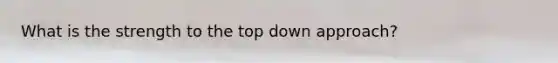 What is the strength to the top down approach?