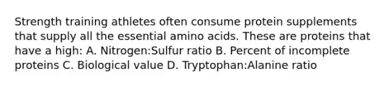 Strength training athletes often consume protein supplements that supply all the essential amino acids. These are proteins that have a high: A. Nitrogen:Sulfur ratio B. Percent of incomplete proteins C. Biological value D. Tryptophan:Alanine ratio