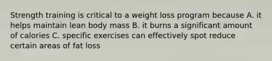 Strength training is critical to a weight loss program because A. it helps maintain lean body mass B. it burns a significant amount of calories C. specific exercises can effectively spot reduce certain areas of fat loss