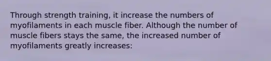 Through strength training, it increase the numbers of myofilaments in each muscle fiber. Although the number of muscle fibers stays the same, the increased number of myofilaments greatly increases: