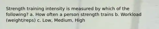 Strength training intensity is measured by which of the following? a. How often a person strength trains b. Workload (weight/reps) c. Low, Medium, High