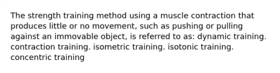 The strength training method using a muscle contraction that produces little or no movement, such as pushing or pulling against an immovable object, is referred to as: ​dynamic training. ​contraction training. ​isometric training. isotonic training. ​concentric training