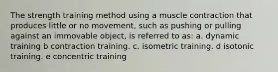 The strength training method using a muscle contraction that produces little or no movement, such as pushing or pulling against an immovable object, is referred to as: a. dynamic training b ​contraction training. c. isometric training. d isotonic training. e ​concentric training