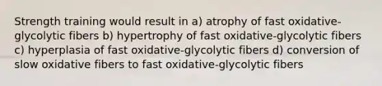 Strength training would result in a) atrophy of fast oxidative-glycolytic fibers b) hypertrophy of fast oxidative-glycolytic fibers c) hyperplasia of fast oxidative-glycolytic fibers d) conversion of slow oxidative fibers to fast oxidative-glycolytic fibers