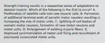 Strength training results in a sequential series of adaptations to skeletal muscle. Which of the following is the first to occur? A. Proliferation of satellite cells into new muscle cells. B. Formation of additional terminal ends of somatic motor neurons resulting in increasing the size of motor units. C. Splitting of cell bodies of somatic motor neurons, formation of new motor neurons and motor units. D. Enlargement of existing muscle fibers. E. Improved synchronization of motor unit firing and recruitment of previously unrecruited motor units.