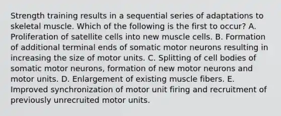 Strength training results in a sequential series of adaptations to skeletal muscle. Which of the following is the first to occur? A. Proliferation of satellite cells into new muscle cells. B. Formation of additional terminal ends of somatic motor neurons resulting in increasing the size of motor units. C. Splitting of cell bodies of somatic motor neurons, formation of new motor neurons and motor units. D. Enlargement of existing muscle fibers. E. Improved synchronization of motor unit firing and recruitment of previously unrecruited motor units.