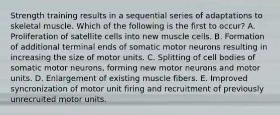 Strength training results in a sequential series of adaptations to skeletal muscle. Which of the following is the first to occur? A. Proliferation of satellite cells into new muscle cells. B. Formation of additional terminal ends of somatic motor neurons resulting in increasing the size of motor units. C. Splitting of cell bodies of somatic motor neurons, forming new motor neurons and motor units. D. Enlargement of existing muscle fibers. E. Improved syncronization of motor unit firing and recruitment of previously unrecruited motor units.