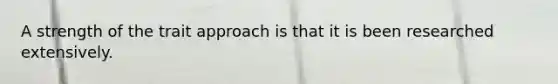 A strength of the trait approach is that it is been researched extensively.