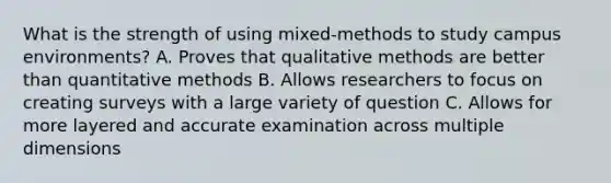 What is the strength of using mixed-methods to study campus environments? A. Proves that qualitative methods are better than quantitative methods B. Allows researchers to focus on creating surveys with a large variety of question C. Allows for more layered and accurate examination across multiple dimensions