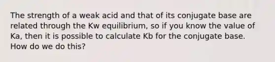 The strength of a weak acid and that of its conjugate base are related through the Kw equilibrium, so if you know the value of Ka, then it is possible to calculate Kb for the conjugate base. How do we do this?