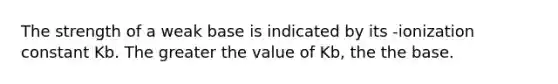 The strength of a weak base is indicated by its -ionization constant Kb. The greater the value of Kb, the the base.