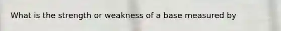 What is the strength or weakness of a base measured by