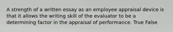 A strength of a written essay as an employee appraisal device is that it allows the writing skill of the evaluator to be a determining factor in the appraisal of performance. True False