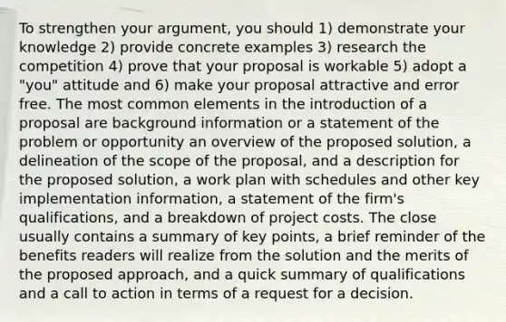 To strengthen your argument, you should 1) demonstrate your knowledge 2) provide concrete examples 3) research the competition 4) prove that your proposal is workable 5) adopt a "you" attitude and 6) make your proposal attractive and error free. The most common elements in the introduction of a proposal are background information or a statement of the problem or opportunity an overview of the proposed solution, a delineation of the scope of the proposal, and a description for the proposed solution, a work plan with schedules and other key implementation information, a statement of the firm's qualifications, and a breakdown of project costs. The close usually contains a summary of key points, a brief reminder of the benefits readers will realize from the solution and the merits of the proposed approach, and a quick summary of qualifications and a call to action in terms of a request for a decision.