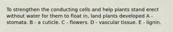 To strengthen the conducting cells and help plants stand erect without water for them to float in, land plants developed A - stomata. B - a cuticle. C - flowers. D - vascular tissue. E - lignin.