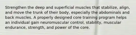 Strengthen the deep and superficial muscles that stabilize, align, and move the trunk of their body, especially the abdominals and back muscles. A properly designed core training program helps an individual gain neuromuscular control, stability, muscular endurance, strength, and power of the core.