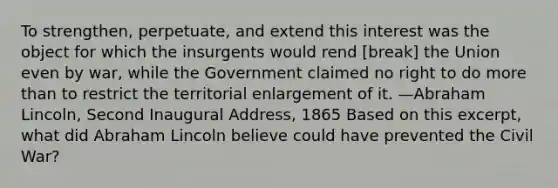 To strengthen, perpetuate, and extend this interest was the object for which the insurgents would rend [break] the Union even by war, while the Government claimed no right to do more than to restrict the territorial enlargement of it. —Abraham Lincoln, Second Inaugural Address, 1865 Based on this excerpt, what did Abraham Lincoln believe could have prevented the Civil War?