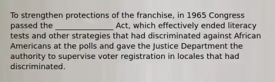 To strengthen protections of the franchise, in 1965 Congress passed the _______________ Act, which effectively ended literacy tests and other strategies that had discriminated against African Americans at the polls and gave the Justice Department the authority to supervise voter registration in locales that had discriminated.